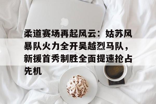 关于柔道赛场再起风云:姑苏风暴队火力全开吴越烈马队,新援首秀制胜全面提速抢占先机的信息星空体育